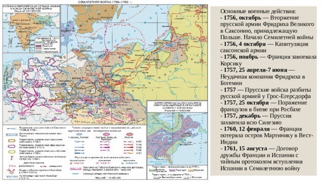 Основные военные действия:  - 1756, октябрь — Вторжение прусской армии Фридриха Великого в Саксонию, принадлежащую Польше. Начало Семилетней войны  - 1756, 4 октября — Капитуляция саксонской армии  - 1756, ноябрь — Франция завоевала Корсику  - 1757, 25 апреля-7 июня — Неудачная компания Фридриха в Богемии  - 1757 — Прусские войска разбиты русской армией у Грос-Егерсдорфа  - 1757, 25 октября — Поражение французов в битве при Росбахе  - 1757, декабрь — Пруссия захватила всю Силезию  - 1760, 12 февраля — Франция потеряла остров Мартинику в Вест-Индии  - 1761, 15 августа — Договор дружбы Франции и Испании с тайным протоколом вступления Испании в Семилетнюю войну   