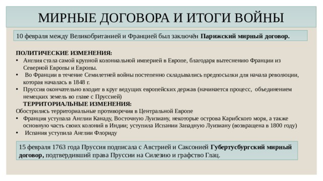 МИРНЫЕ ДОГОВОРА И ИТОГИ ВОЙНЫ 10 февраля между Великобританией и Францией был заключён  Парижский мирный договор. ПОЛИТИЧЕСКИЕ ИЗМЕНЕНИЯ: Англия стала самой крупной колониальной империей в Европе, благодаря вытеснению Франции из Северной Европы и Европы.  Во Франции в течение Семилетней войны постепенно складывались предпосылки для начала революции, которая началась в 1848 г. Пруссия окончательно входит в круг ведущих европейских держав (начинается процесс,  объединением немецких земель во главе с Пруссией)  ТЕРРИТОРИАЛЬНЫЕ ИЗМЕНЕНИЯ: Обострились территориальные противоречия в Центральной Европе Франция уступала Англии Канаду, Восточную Луизиану, некоторые острова Карибского моря, а также основную часть своих колоний в Индии; уступила Испании Западную Луизиану (возвращена в 1800 году)  Испания уступила Англии Флориду  15 февраля 1763 года Пруссия подписала с Австрией и Саксонией Губертусбургский мирный договор, подтвердивший права Пруссии на Силезию и графство Глац. 