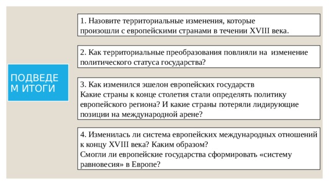 1. Назовите территориальные изменения, которые произошли с европейскими странами в течении XVIII века. 2. Как территориальные преобразования повлияли на изменение политического статуса государства? ПОДВЕДЕМ ИТОГИ 3. Как изменился эшелон европейских государств Какие страны к конце столетия стали определять политику европейского региона? И какие страны потеряли лидирующие позиции на международной арене? 4. Изменилась ли система европейских международных отношений к концу XVIII века? Каким образом? Смогли ли европейские государства сформировать «систему равновесия» в Европе? 