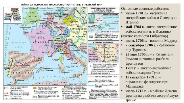 Основные военные действия: июнь 1701 г.- вторжение австрийских войск в Северную Италию май 1704 г.- англо-австрийские войска вступить в Испанию (взятие крепости Гибралтар) июнь 1706 г. - вошли в Мадрид 7 сентября 1706 г. - сражения под Турином 23 мая 1706 г. – в битве при Рамини англичане разбили французов 1707 г. - австро-английские войска осадили Тулон 11 сентября 1709 г. – поражение французов при Мальплаке июль 1712 г. - в районе Денена французы разбили австрийскую армию 