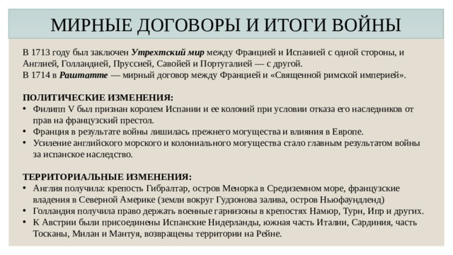 МИРНЫЕ ДОГОВОРЫ И ИТОГИ ВОЙНЫ В 1713 году был заключен Утрехтский мир между Францией и Испанией с одной стороны, и Англией, Голландией, Пруссией, Савойей и Португалией — с другой. В 1714 в Раштатте — мирный договор между Францией и «Священной римской империей». ПОЛИТИЧЕСКИЕ ИЗМЕНЕНИЯ: Филипп V был признан королем Испании и ее колоний при условии отказа его наследников от прав на французский престол. Франция в результате войны лишилась прежнего могущества и влияния в Европе. Усиление английского морского и колониального могущества стало главным результатом войны за испанское наследство. ТЕРРИТОРИАЛЬНЫЕ ИЗМЕНЕНИЯ: Англия получила: крепость Гибралтар, остров Менорка в Средиземном море, французские владения в Северной Америке (земли вокруг Гудзонова залива, остров Ньюфаундленд) Голландия получила право держать военные гарнизоны в крепостях Намюр, Турн, Ипр и других. К Австрии были присоединены Испанские Нидерланды, южная часть Италии, Сардиния, часть Тосканы, Милан и Мантуя, возвращены территории на Рейне. 