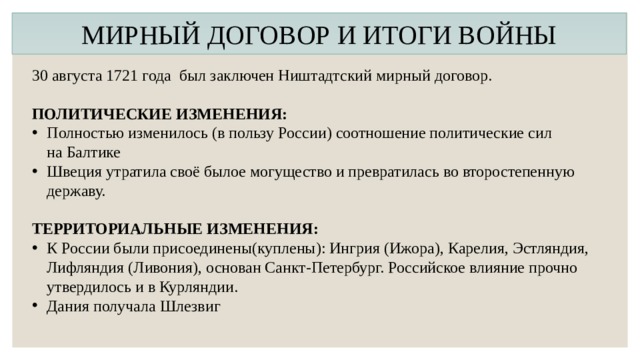 МИРНЫЙ ДОГОВОР И ИТОГИ ВОЙНЫ 30 августа 1721 года был заключен Ништадтский мирный договор. ПОЛИТИЧЕСКИЕ ИЗМЕНЕНИЯ: Полностью изменилось (в пользу России) соотношение политические сил на Балтике Швеция утратила своё былое могущество и превратилась во второстепенную державу. ТЕРРИТОРИАЛЬНЫЕ ИЗМЕНЕНИЯ: К России были присоединены(куплены): Ингрия (Ижора), Карелия, Эстляндия, Лифляндия (Ливония), основан Санкт-Петербург. Российское влияние прочно утвердилось и в Курляндии. Дания получала Шлезвиг   