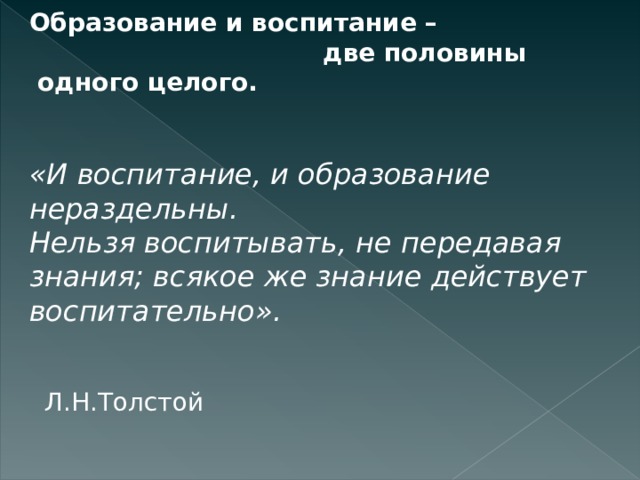 Образование и воспитание –  две половины  одного целого. «И воспитание, и образование нераздельны. Нельзя воспитывать, не передавая знания; всякое же знание действует воспитательно».                                                              Л.Н.Толстой 