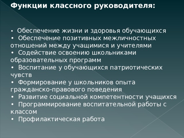 Функции классного руководителя:   •   Обеспечение жизни и здоровья обучающихся •  Обеспечение позитивных межличностных отношений между учащимися и учителями •  Содействие освоению школьниками образовательных программ •  Воспитание у обучающихся патриотических чувств •  Формирование у школьников опыта гражданско-правового поведения •  Развитие социальной компетентности учащихся •  Программирование воспитательной работы с классом •  Профилактическая работа 