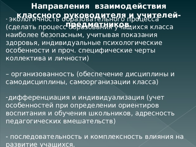 Направления взаимодействия классного руководителя и учителей- предметников.  экологичность образовательного процесса (сделать процесс образования учащихся класса наиболее безопасным, учитывая показания здоровья, индивидуальные психологические особенности и проч. специфические черты коллектива и личности) – организованность (обеспечение дисциплины и самодисциплины, самоорганизации класса) дифференциация и индивидуализация (учет особенностей при определении ориентиров воспитания и обучения школьников, адресность педагогических вмешательств) - последовательность и комплексность влияния на развитие учащихся. 
