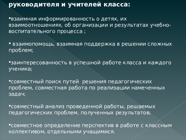   Основа взаимодействия классного руководителя и учителей класса:  взаимная информированность о детях, их взаимоотношениях, об организации и результатах учебно-воспитательного процесса ;    взаимопомощь, взаимная поддержка в решении сложных проблем;  заинтересованность в успешной работе класса и каждого ученика;  совместный поиск путей  решения педагогических проблем, совместная работа по реализации намеченных задач;  совместный анализ проведенной работы, решаемых педагогических проблем, полученных результатов;  совместное определение перспектив в работе с классным коллективом, отдельными учащимися.                                                           
