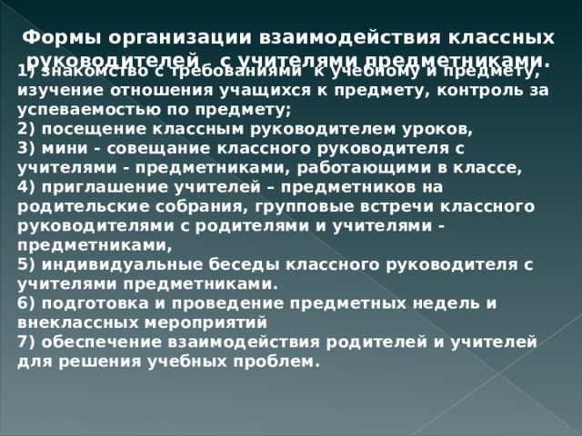 Формы организации взаимодействия классных руководителей с учителями предметниками. 1) знакомство с требованиями к учебному и предмету, изучение отношения учащихся к предмету, контроль за успеваемостью по предмету; 2) посещение классным руководителем уроков, 3) мини - совещание классного руководителя с учителями - предметниками, работающими в классе, 4) приглашение учителей – предметников на родительские собрания, групповые встречи классного руководителями с родителями и учителями - предметниками, 5) индивидуальные беседы классного руководителя с учителями предметниками. 6) подготовка и проведение предметных недель и внеклассных мероприятий 7) обеспечение взаимодействия родителей и учителей для решения учебных проблем.  
