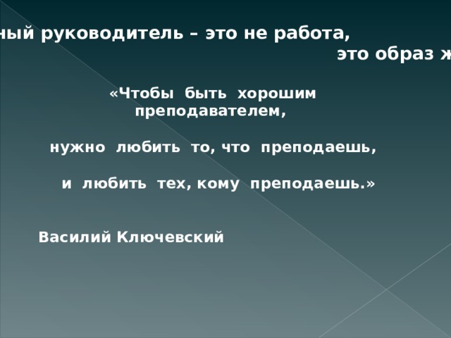 Классный руководитель – это не работа,  это образ жизни. «Чтобы  быть  хорошим преподавателем,   нужно  любить  то, что  преподаешь,    и  любить  тех, кому  преподаешь.»   Василий Ключевский 