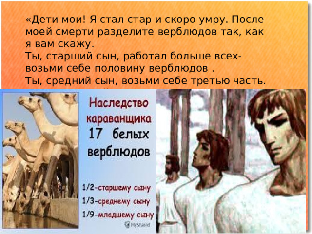 «Дети мои! Я стал стар и скоро умру. После моей смерти разделите верблюдов так, как я вам скажу. Ты, старший сын, работал больше всех- возьми себе половину верблюдов . Ты, средний сын, возьми себе третью часть. А ты, младший возьми девятую часть» 