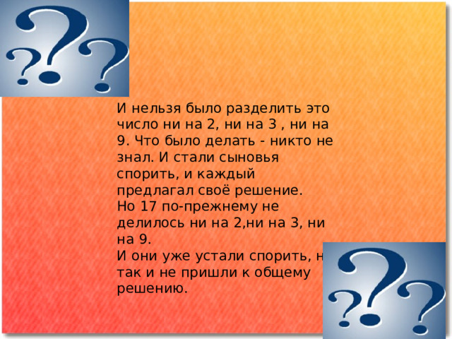 И нельзя было разделить это число ни на 2, ни на 3 , ни на 9. Что было делать - никто не знал. И стали сыновья спорить, и каждый предлагал своё решение. Но 17 по-прежнему не делилось ни на 2,ни на 3, ни на 9. И они уже устали спорить, но так и не пришли к общему решению. 