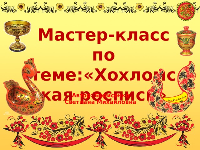   Мастер-класс по теме:«Хохломская роспись»    Автор: Борисенко Светлана Михайловна 