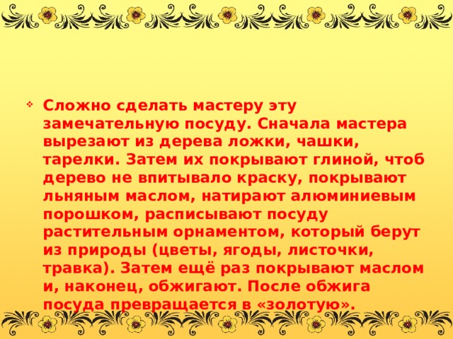 Сложно сделать мастеру эту замечательную посуду. Сначала мастера вырезают из дерева ложки, чашки, тарелки. Затем их покрывают глиной, чтоб дерево не впитывало краску, покрывают льняным маслом, натирают алюминиевым порошком, расписывают посуду растительным орнаментом, который берут из природы (цветы, ягоды, листочки, травка). Затем ещё раз покрывают маслом и, наконец, обжигают. После обжига посуда превращается в «золотую». 