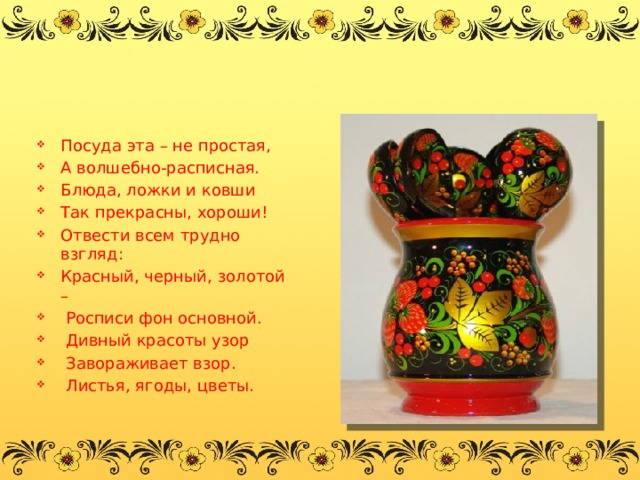 Посуда эта – не простая, А волшебно-расписная. Блюда, ложки и ковши Так прекрасны, хороши! Отвести всем трудно взгляд: Красный, черный, золотой –   Росписи фон основной.   Дивный красоты узор   Завораживает взор.   Листья, ягоды, цветы. 