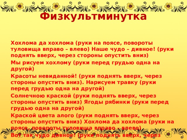 Физкультминутка   Хохлома да хохлома (руки на поясе, повороты туловища вправо – влево) Наше чудо – дивное! (руки поднять вверх, через стороны опустить вниз) Мы рисуем хохлому (руки перед грудью одна на другой) Красоты невиданной! (руки поднять вверх, через стороны опустить вниз). Нарисуем травку (руки перед грудью одна на другой) Солнечною краской (руки поднять вверх, через стороны опустить вниз) Ягоды рябинки (руки перед грудью одна на другой) Краской цвета алого (руки поднять вверх, через стороны опустить вниз) Хохлома да хохлома (руки на поясе, повороты туловища вправо – влево) Вот так чудо дивное! (руки поднять вверх, через стороны опустить вниз).   