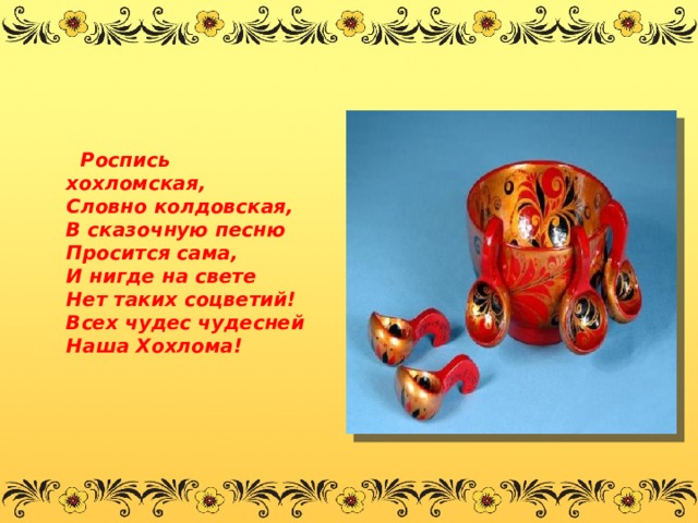  Роспись хохломская,   Словно колдовская,   В сказочную песню   Просится сама,   И нигде на свете   Нет таких соцветий!   Всех чудес чудесней   Наша Хохлома!           