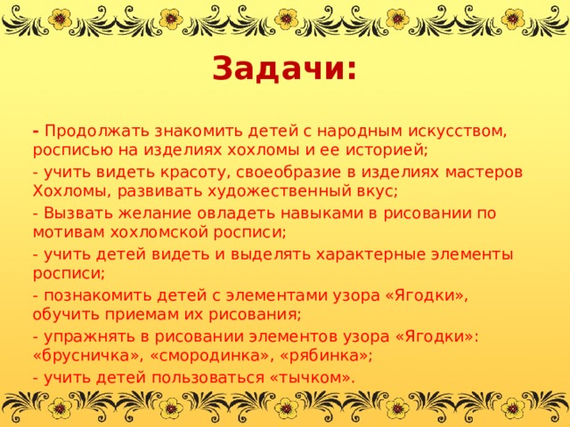 Задачи: - Продолжать знакомить детей с народным искусством, росписью на изделиях хохломы и ее историей; - учить видеть красоту, своеобразие в изделиях мастеров Хохломы, развивать художественный вкус; - Вызвать желание овладеть навыками в рисовании по мотивам хохломской росписи; - учить детей видеть и выделять характерные элементы росписи; - познакомить детей с элементами узора «Ягодки», обучить приемам их рисования; - упражнять в рисовании элементов узора «Ягодки»: «брусничка», «смородинка», «рябинка»; - учить детей пользоваться «тычком».   