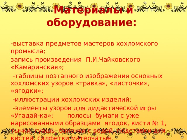 Материалы и оборудование:   -выставка предметов мастеров хохломского промысла;  запись произведения  П.И.Чайковского «Камаринская»;   -таблицы поэтапного изображения основных хохломских узоров «травка», «листочки», «ягодки»;  -иллюстрации хохломских изделий;  -элементы узоров для дидактической игры «Угадай-ка»; полосы бумаги с уже нарисованными образцами ягодок, кисти № 1, тычки, гуашь, баночки с водой, подставки для кистей, салфетки матерчатые.   