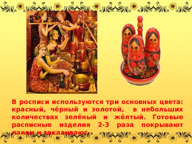 В росписи используются три основных цвета: красный, чёрный и золотой, в небольших количествах зелёный и жёлтый. Готовые расписные изделия 2-3 раза покрывают лаком и закаливают. 