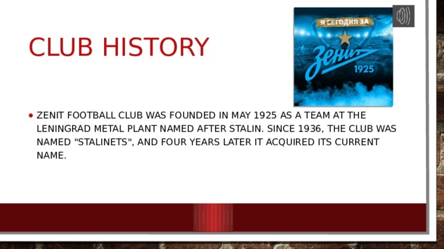Club History Zenit Football Club was founded in May 1925 as a team at the Leningrad Metal Plant named after Stalin. Since 1936, the club was named 