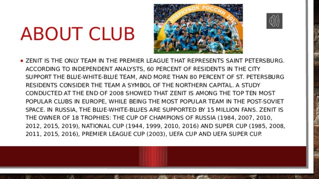 About Club Zenit is the only team in the Premier League that represents Saint Petersburg. According to independent analysts, 60 percent of residents in the city support the blue-white-blue team, and more than 80 percent of St. Petersburg residents consider the team a symbol of the Northern Capital. A study conducted at the end of 2008 showed that Zenit is among the top ten most popular clubs in Europe, while being the most popular team in the post-Soviet space. In Russia, the blue-white-Blues are supported by 15 million fans. Zenit is the owner of 18 trophies: the Cup of Champions of Russia (1984, 2007, 2010, 2012, 2015, 2019), national Cup (1944, 1999, 2010, 2016) and Super Cup (1985, 2008, 2011, 2015, 2016), Premier League Cup (2003), UEFA Cup and UEFA Super Cup. 