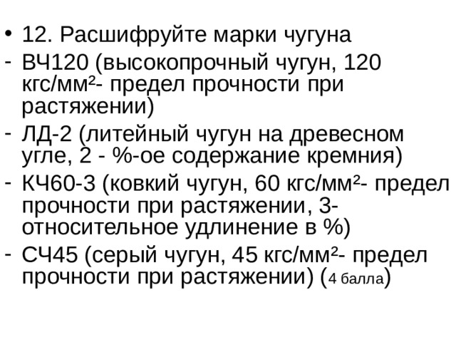 12. Расшифруйте марки чугуна ВЧ120 (высокопрочный чугун, 120 кгс/мм ² - предел прочности при растяжении) ЛД-2 (литейный чугун на древесном угле, 2 - %-ое содержание кремния) КЧ60-3 (ковкий чугун, 60 кгс/мм ² - предел прочности при растяжении, 3- относительное удлинение в %) СЧ45 (серый чугун, 45 кгс/мм ² - предел прочности при растяжении) ( 4 балла ) 