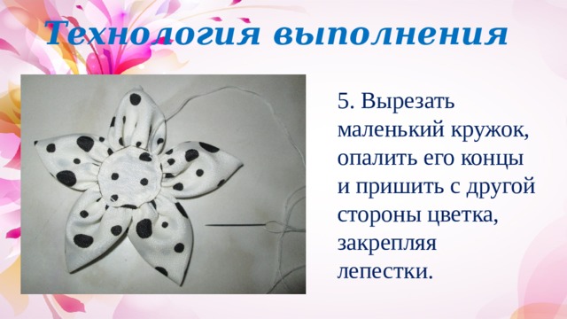 Технология выполнения 5. Вырезать маленький кружок, опалить его концы и пришить с другой стороны цветка, закрепляя лепестки. 