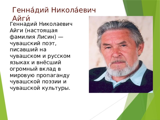 Генна́дий Никола́евич Айги́ Геннадий Николаевич Айги (настоящая фамилия Лисин) — чувашский поэт, писавший на чувашском и русском языках и внёсший огромный вклад в мировую пропаганду чувашской поэзии и чувашской культуры. 