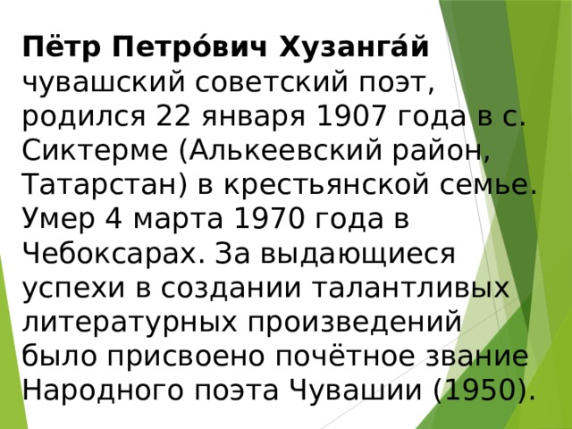 Пётр Петро́вич Хузанга́й   чувашский советский поэт, родился 22 января 1907 года в с. Сиктерме (Алькеевский район, Татарстан) в крестьянской семье. Умер 4 марта 1970 года в Чебоксарах. За выдающиеся успехи в создании талантливых литературных произведений было присвоено почётное звание Народного поэта Чувашии (1950). 