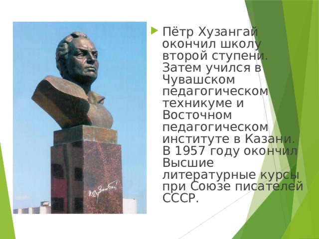 Пётр Хузангай окончил школу второй ступени. Затем учился в Чувашском педагогическом техникуме и Восточном педагогическом институте в Казани. В 1957 году окончил Высшие литературные курсы при Союзе писателей СССР. 