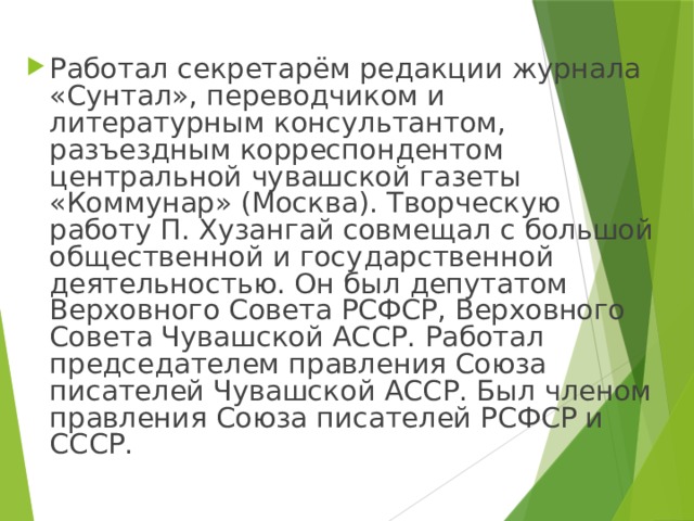 Работал секретарём редакции журнала «Сунтал», переводчиком и литературным консультантом, разъездным корреспондентом центральной чувашской газеты «Коммунар» (Москва). Творческую работу П. Хузангай совмещал с большой общественной и государственной деятельностью. Он был депутатом Верховного Совета РСФСР, Верховного Совета Чувашской АССР. Работал председателем правления Союза писателей Чувашской АССР. Был членом правления Союза писателей РСФСР и СССР. 
