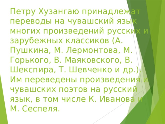 Петру Хузангаю принадлежат переводы на чувашский язык многих произведений русских и зарубежных классиков (А. Пушкина, М. Лермонтова, М. Горького, В. Маяковского, В. Шекспира, Т. Шевченко и др.). Им переведены произведения и чувашских поэтов на русский язык, в том числе К. Иванова и М. Сеспеля.   