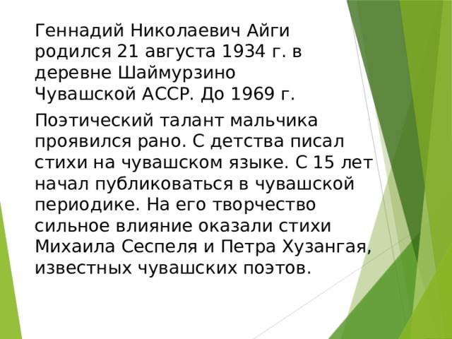 Геннадий Николаевич Айги родился 21 августа 1934 г. в деревне Шаймурзино Чувашской АССР. До 1969 г. Поэтический талант мальчика проявился рано. С детства писал стихи на чувашском языке. С 15 лет начал публиковаться в чувашской периодике. На его творчество сильное влияние оказали стихи Михаила Сеспеля и Петра Хузангая, известных чувашских поэтов. 