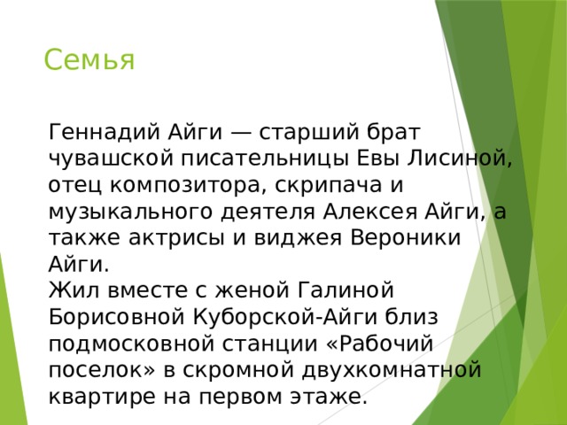 Семья Геннадий Айги — старший брат чувашской писательницы Евы Лисиной, отец композитора, скрипача и музыкального деятеля Алексея Айги, а также актрисы и виджея Вероники Айги. Жил вместе с женой Галиной Борисовной Куборской-Айги близ подмосковной станции «Рабочий поселок» в скромной двухкомнатной квартире на первом этаже. 