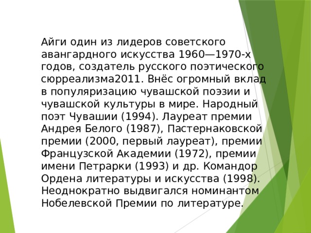Айги один из лидеров советского авангардного искусства 1960—1970-х годов, создатель русского поэтического сюрреализма2011. Внёс огромный вклад в популяризацию чувашской поэзии и чувашской культуры в мире. Народный поэт Чувашии (1994). Лауреат премии Андрея Белого (1987), Пастернаковской премии (2000, первый лауреат), премии Французской Академии (1972), премии имени Петрарки (1993) и др. Командор Ордена литературы и искусства (1998). Неоднократно выдвигался номинантом Нобелевской Премии по литературе. 