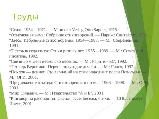 Труды Стихи 1954—1971. — Мюнхен: Verlag Otto Sagner, 1975. Отмеченная зима: Собрание стихотворений. — Париж: Синтаксис, 1982. Здесь: Избранные стихотворения. 1954—1988. — М.: Современник, 1991. Теперь всегда снега: Стихи разных лет. 1955—1989. — М.: Советский писатель, 1992. Свечи во мгле и несколько песенок. — М.: Раритет-537, 1992. Тетрадь Вероники: Первое полугодие дочери. — М.: Гилея, 1997. Поклон — пению: Сто вариаций на темы народных песен Поволжья. — М.: ОГИ, 2001. Продолжение отъезда: Стихотворения и поэмы. 1966—1998. — М.: ОГИ, 2001. Мир Сильвии. — М.: Издательство 