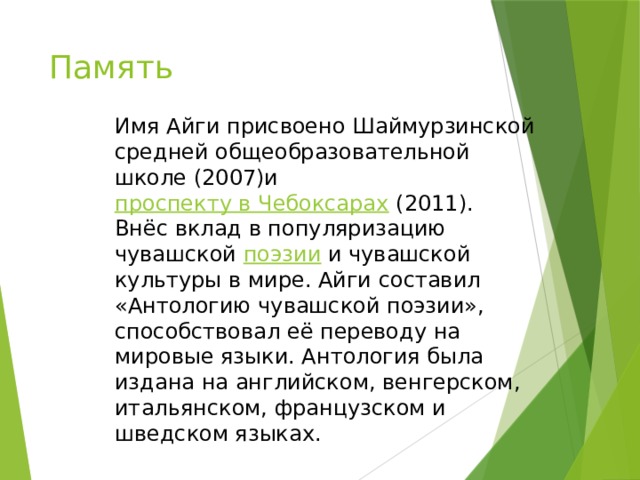 Память Имя Айги присвоено Шаймурзинской средней общеобразовательной школе (2007)и  проспекту в Чебоксарах  (2011). Внёс вклад в популяризацию чувашской  поэзии  и чувашской культуры в мире. Айги составил «Антологию чувашской поэзии», способствовал её переводу на мировые языки. Антология была издана на английском, венгерском, итальянском, французском и шведском языках. 