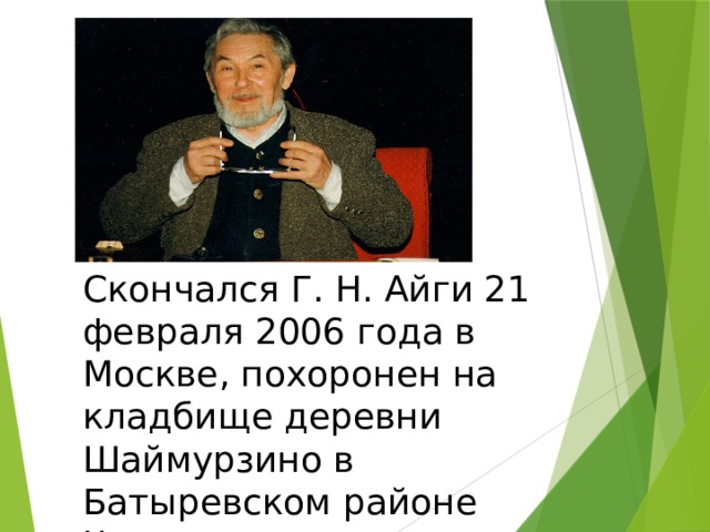 Скончался Г. Н. Айги 21 февраля 2006 года в Москве, похоронен на кладбище деревни Шаймурзино в Батыревском районе Чувашии. 