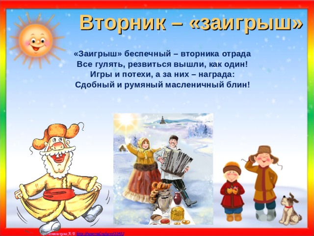 Вторник – «заигрыш» «Заигрыш» беспечный – вторника отрада Все гулять, резвиться вышли, как один! Игры и потехи, а за них – награда: Сдобный и румяный масленичный блин!    