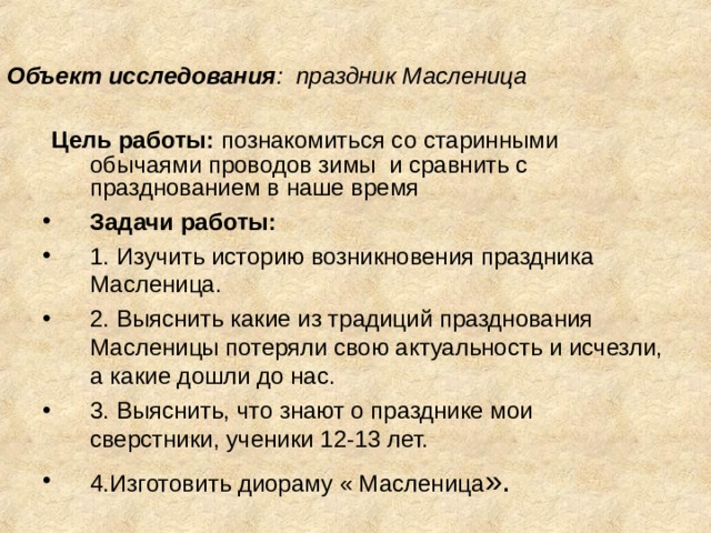 Объект исследования : праздник Масленица    Цель работы: познакомиться со старинными обычаями проводов зимы и сравнить с празднованием в наше время Задачи работы: 1. Изучить историю возникновения праздника Масленица. 2. Выяснить какие из традиций празднования Масленицы потеряли свою актуальность и исчезли, а какие дошли до нас. 3. Выяснить, что знают о празднике мои сверстники, ученики 12-13 лет. 4.Изготовить диораму « Масленица ». 