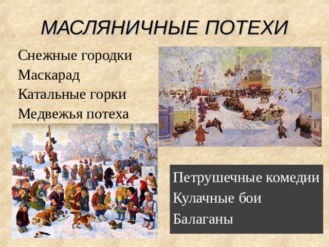 МАСЛЯНИЧНЫЕ ПОТЕХИ Снежные городки Маскарад Катальные горки Медвежья потеха Широкая Масленица Масленица - древний славянский праздник, доставшийся нам в наследство от языческой культуры. Это - веселые проводы зимы, озаренные радостным ожиданием близкого тепла, весеннего обновления природы. Даже блины, непременный атрибут масленицы, имели ритуальное значение: круглые, румяные, горячие, они являли собой символ солнца, которое все ярче разгоралось, удлиняя дни. Возможно, блины были и частью поминального обряда, так как масленице предшествовал 