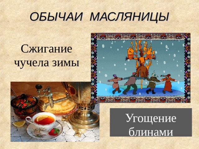 ОБЫЧАИ МАСЛЯНИЦЫ Сжигание чучела зимы Широкая Масленица Масленица - древний славянский праздник, доставшийся нам в наследство от языческой культуры. Это - веселые проводы зимы, озаренные радостным ожиданием близкого тепла, весеннего обновления природы. Даже блины, непременный атрибут масленицы, имели ритуальное значение: круглые, румяные, горячие, они являли собой символ солнца, которое все ярче разгоралось, удлиняя дни. Возможно, блины были и частью поминального обряда, так как масленице предшествовал 