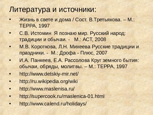 Литература и источники: Жизнь в свете и дома / Сост. В.Третьякова. – М.: ТЕРРА, 1997 С.В. Истомин Я познаю мир. Русский народ: традиции и обычаи. - М.: АСТ, 2008 М.В. Короткова, Л.Н. Михеева Русские традиции и праздники. - М.: Дрофа - Плюс, 2007 И.А. Панкеев, Е.А. Рассолова Круг земного бытия: обычаи, обряды, молитвы. – М.: ТЕРРА, 1997 http://www.detskiy-mir.net/ http://ru.wikipedia.org/wiki http://www.maslenisa.ru/ http://supercook.ru/maslenica-01.html http://www.calend.ru/holidays/ 