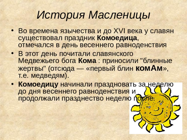 История Масленицы Во времена язычества и до XVI века у славян существовал праздник Комоедица , отмечался в день весеннего равноденствия В этот день почитали славянского Медвежьего бога Кома : приносили 