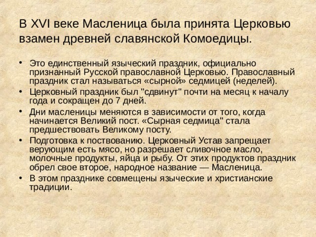 В XVI веке Масленица была принята Церковью взамен древней славянской Комоедицы. Это единственный языческий праздник, официально признанный Русской православной Церковью. Православный праздник стал называться «сырной» седмицей (неделей). Церковный праздник был 
