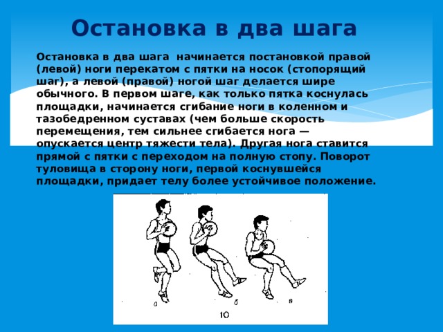 Остановка в два шага Остановка в два шага начинается постановкой правой (левой) ноги перекатом с пятки на носок (стопорящий шаг), а левой (правой) ногой шаг делается шире обычного. В первом шаге, как только пятка коснулась площадки, начинается сгибание ноги в коленном и тазобедренном суставах (чем больше скорость перемещения, тем сильнее сгибается нога — опускается центр тяжести тела). Другая нога ставится прямой с пятки с переходом на полную стопу. Поворот туловища в сторону ноги, первой коснувшейся площадки, придает телу более устойчивое положение.   