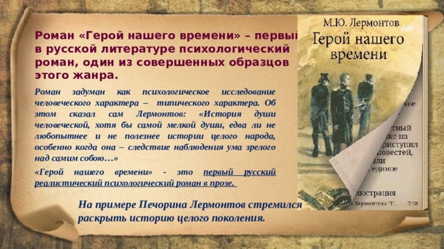 Роман «Герой нашего времени» – первый в русской литературе психологический роман, один из совершенных образцов этого жанра. Роман задуман как психологическое исследование человеческого характера – типического характера. Об этом сказал сам Лермонтов: «История души человеческой, хотя бы самой мелкой души, едва ли не любопытнее и не полезнее истории целого народа, особенно когда она – следствие наблюдения ума зрелого над самим собою…» «Герой нашего времени» - это первый русский реалистический психологический роман в прозе. На примере Печорина Лермонтов стремился раскрыть историю целого поколения. 