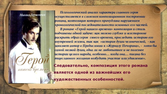  Психологический анализ характера главного героя осуществляется в сложном композиционном построении романа, композиция которого причудлива нарушением хронологической последовательности основных его частей.  В романе «Герой нашего времени» композиция и стиль подчинены одной задаче: как можно глубже и всесторонне раскрыть образ героя  своего времени, проследить историю его внутренней жизни, так как  «история души человеческой,  - как заявляет автор в Предисловии к «Журналу Печорина», -  хотя бы самой мелкой души, едва ли не любопытнее и не полезнее истории целого народа, особенно… когда она… писана без тщеславного желания возбудить участие или удивление». Следовательно, композиция этого романа является одной из важнейших его художественных особенностей. 