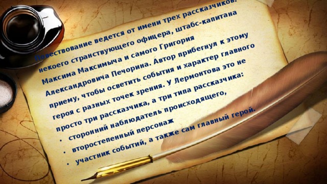Повествование ведется от имени трех рассказчиков: некоего странствующего офицера, штабс-капитана Максима Максимыча и самого Григория Александровича Печорина. Автор прибегнул к этому приему, чтобы осветить события и характер главного героя с разных точек зрения. У Лермонтова это не просто три рассказчика, а три типа рассказчика: сторонний наблюдатель происходящего, второстепенный персонаж участник событий, а также сам главный герой. 