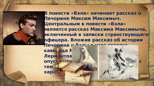 В повести «Бэла» начинает рассказ о Печорине Максим Максимыч. Центральным в повести «Бэла» является рассказ Максима Максимыча, включенный в записки странствующего офицера. Вложив рассказ об истории Печорина и Бэлы в уста старого кавказца Максима Максимыча, Лермонтов оттенил трагическую опустошенность Печорина и вместе с тем противопоставил ему цельный характер русского человека. 