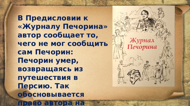 В Предисловии к «Журналу Печорина» автор сообщает то, чего не мог сообщить сам Печорин: Печорин умер, возвращаясь из путешествия в Персию. Так обосновывается право автора на публикацию «Журнала Печорина», состоящего из трех повестей: «Тамань», «Княжна Мери» и «Фаталист». 